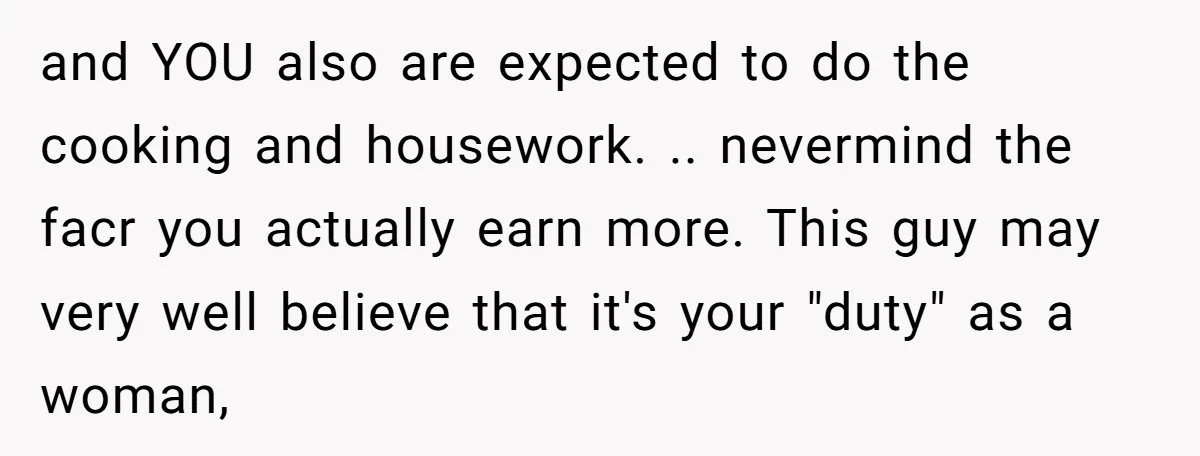and YOU also are expected to do the cooking and housework. .. nevermind the facr you actually earn more. This guy may very well believe that it's your "duty" as...