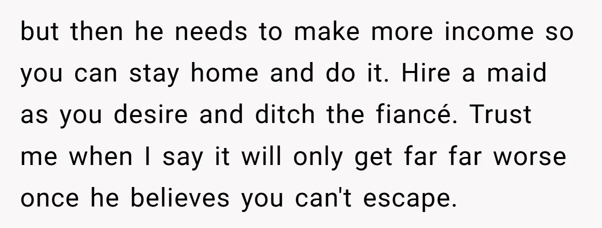 but then he needs to make more income so you can stay home and do it. Hire a maid as you desire and ditch the fiancé. Trust me when I...