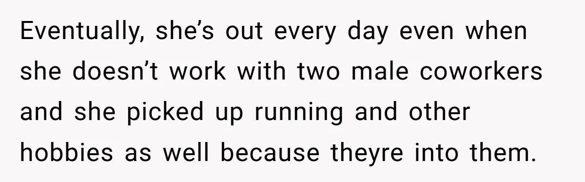 Eventually, she’s out every day even when she doesn’t work with two male coworkers and she picked up running and other hobbies as well because theyre into them.