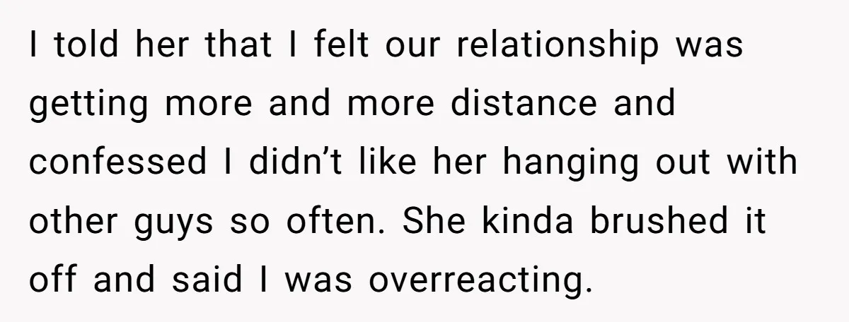 I told her that I felt our relationship was getting more and more distance and confessed I didn’t like her hanging out with other guys so often. She kinda brushed...