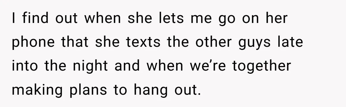 I find out when she lets me go on her phone that she texts the other guys late into the night and when we’re together making plans to hang out.