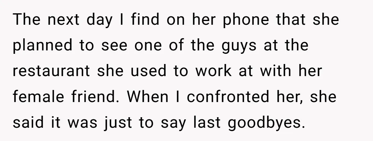 The next day I find on her phone that she planned to see one of the guys at the restaurant she used to work at with her female friend. When...