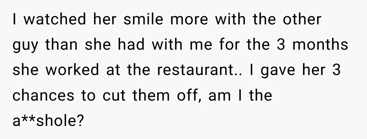 I watched her smile more with the other guy than she had with me for the 3 months she worked at the restaurant.. I gave her 3 chances to cut...