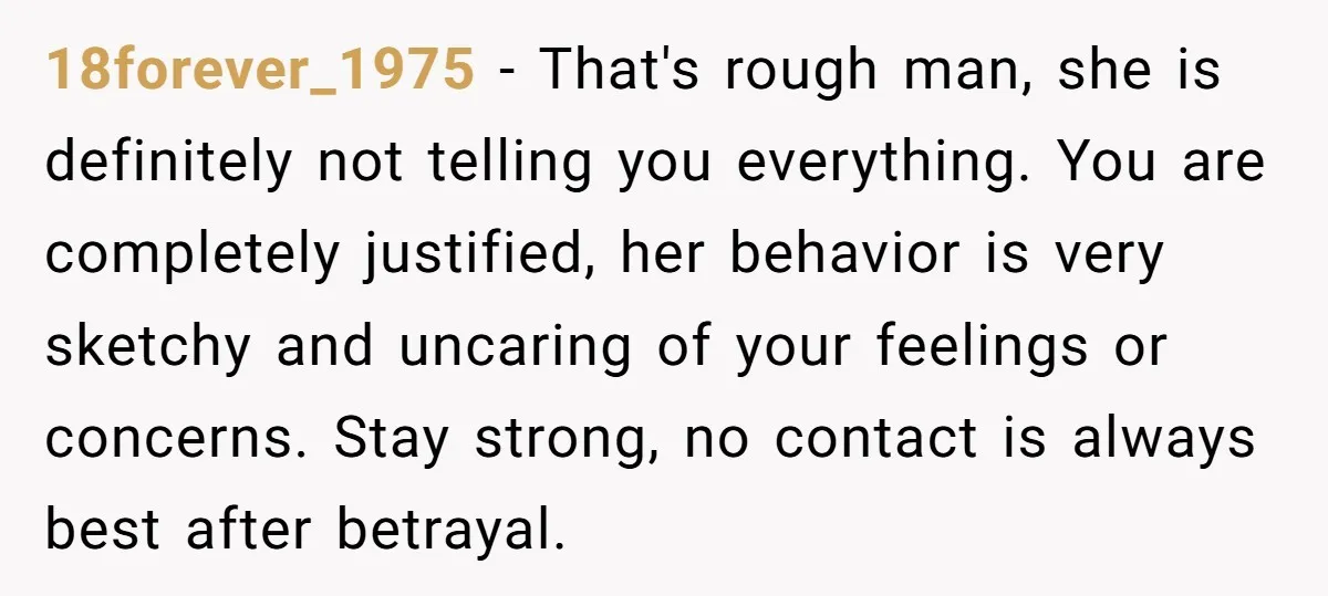 18forever_1975 − That's rough man, she is definitely not telling you everything. You are completely justified, her behavior is very sketchy and uncaring of your feelings or concerns. Stay strong,...