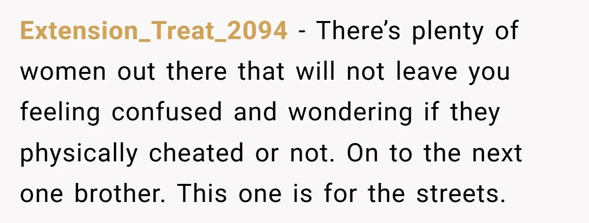 Extension_Treat_2094 − There’s plenty of women out there that will not leave you feeling confused and wondering if they physically cheated or not. On to the next one brother. This...