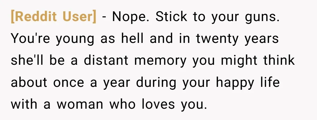 [Reddit User] − Nope. Stick to your guns. You're young as hell and in twenty years she'll be a distant memory you might think about once a year during your...