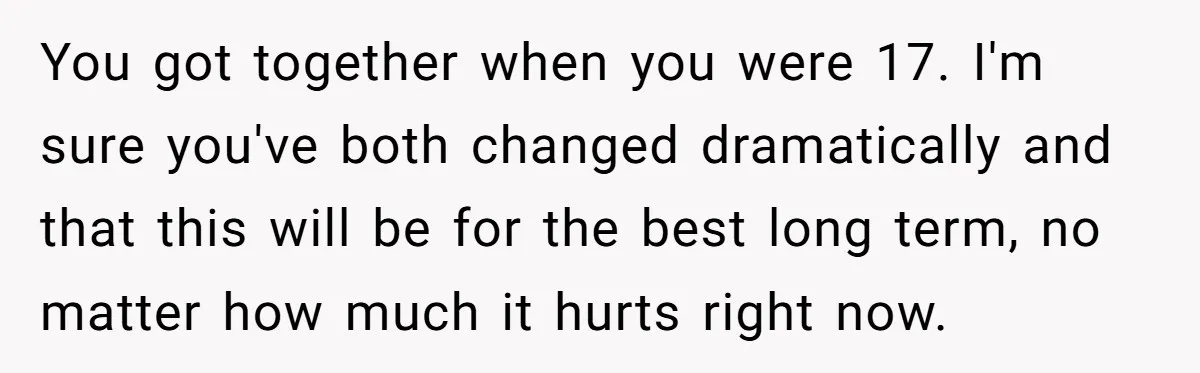 You got together when you were 17. I'm sure you've both changed dramatically and that this will be for the best long term, no matter how much it hurts right...