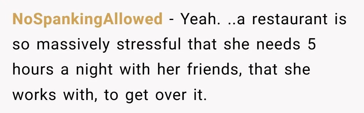 NoSpankingAllowed − Yeah. ..a restaurant is so massively stressful that she needs 5 hours a night with her friends, that she works with, to get over it.