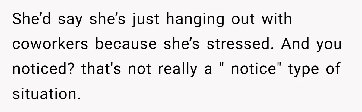 She’d say she’s just hanging out with coworkers because she’s stressed. And you noticed? that's not really a " notice" type of situation.