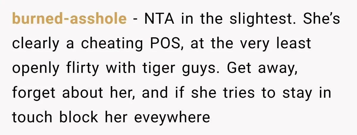 burned-asshole − NTA in the slightest. She’s clearly a cheating POS, at the very least openly flirty with tiger guys. Get away, forget about her, and if she tries to...