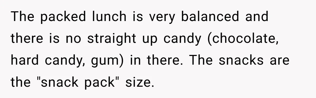 The packed lunch is very balanced and there is no straight up candy (chocolate, hard candy, gum) in there. The snacks are the "snack pack" size.