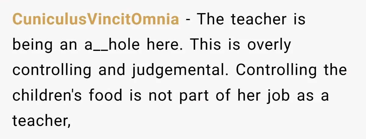 CuniculusVincitOmnia − The teacher is being an a__hole here. This is overly controlling and judgemental. Controlling the children's food is not part of her job as a teacher,