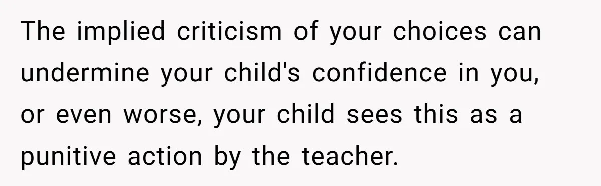 The implied criticism of your choices can undermine your child's confidence in you, or even worse, your child sees this as a punitive action by the teacher.