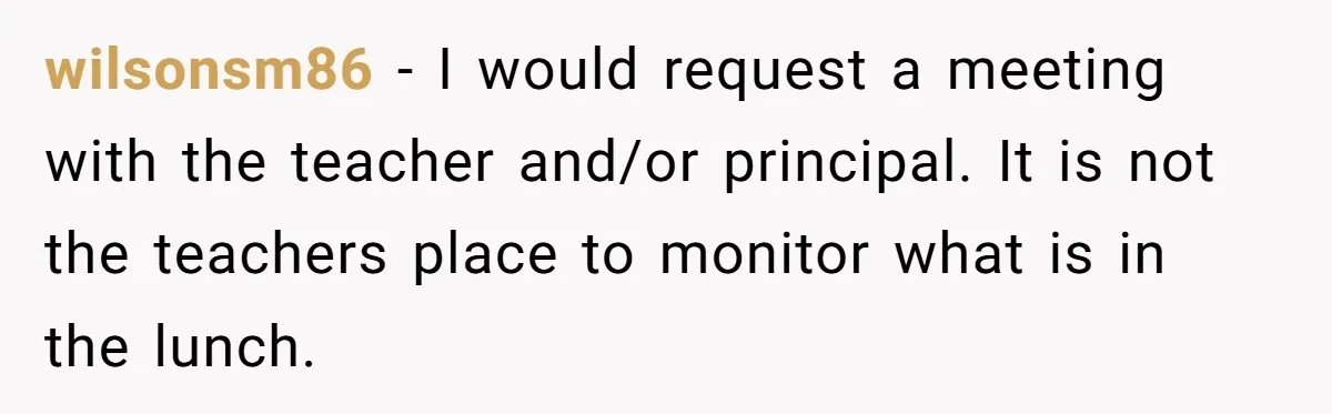 wilsonsm86 − I would request a meeting with the teacher and/or principal. It is not the teachers place to monitor what is in the lunch.