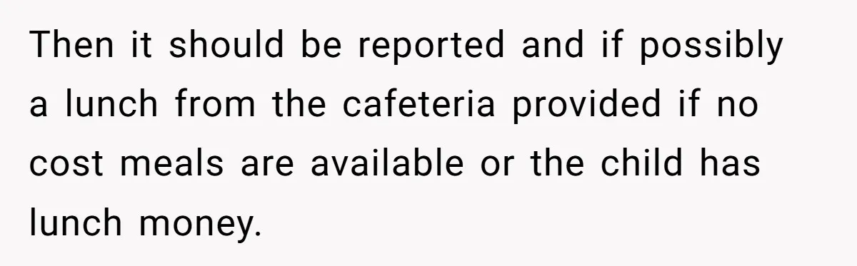 Then it should be reported and if possibly a lunch from the cafeteria provided if no cost meals are available or the child has lunch money.