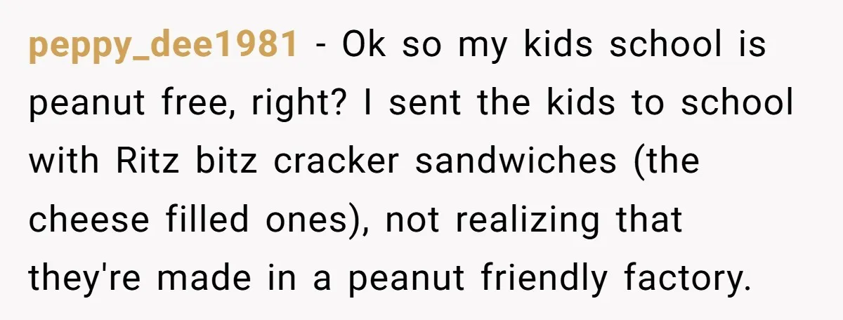 peppy_dee1981 − Ok so my kids school is peanut free, right? I sent the kids to school with Ritz bitz cracker sandwiches (the cheese filled ones), not realizing that they're...