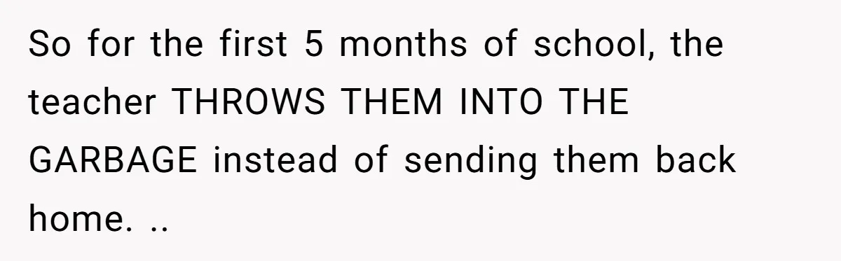 So for the first 5 months of school, the teacher THROWS THEM INTO THE GARBAGE instead of sending them back home. ..