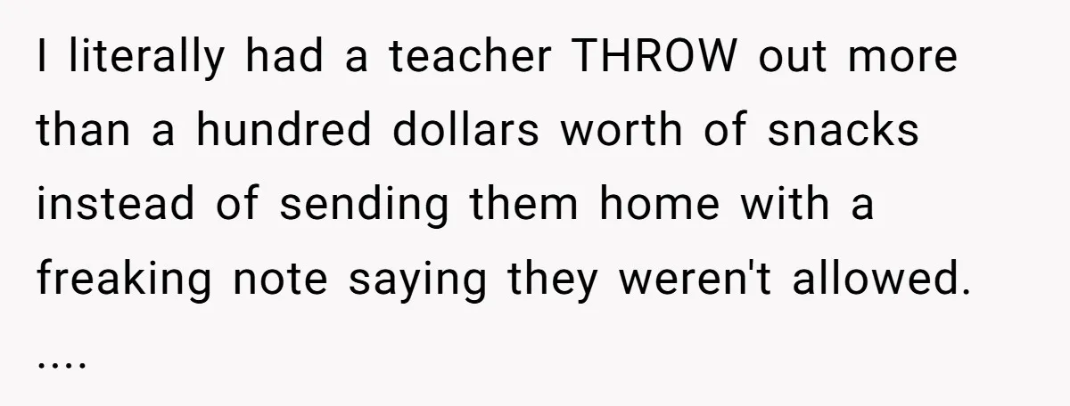 I literally had a teacher THROW out more than a hundred dollars worth of snacks instead of sending them home with a freaking note saying they weren't allowed. ....