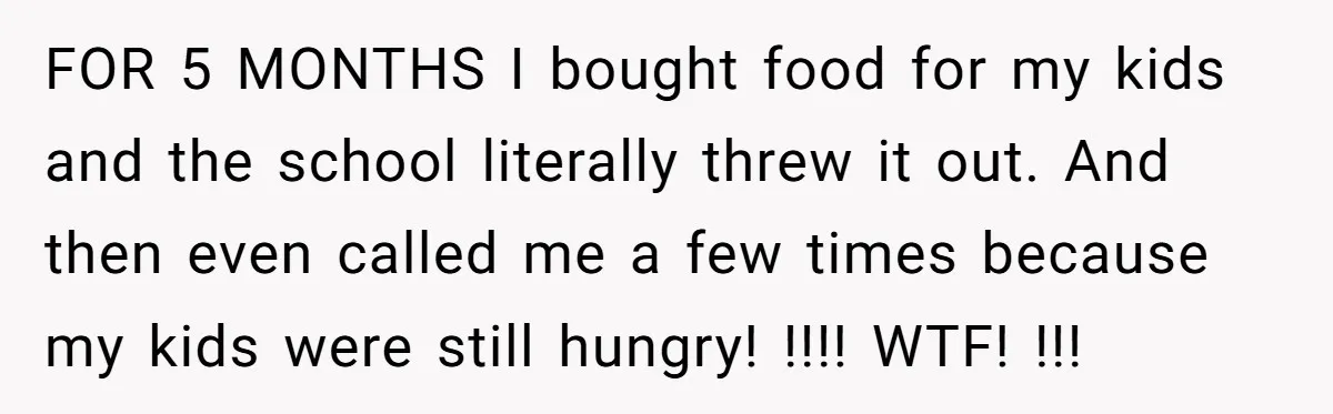 FOR 5 MONTHS I bought food for my kids and the school literally threw it out. And then even called me a few times because my kids were still hungry!...