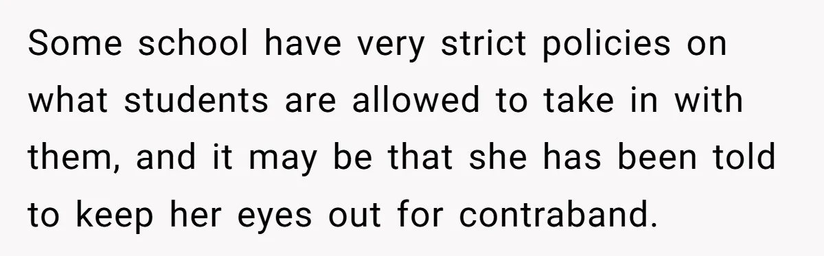 Some school have very strict policies on what students are allowed to take in with them, and it may be that she has been told to keep her eyes out...