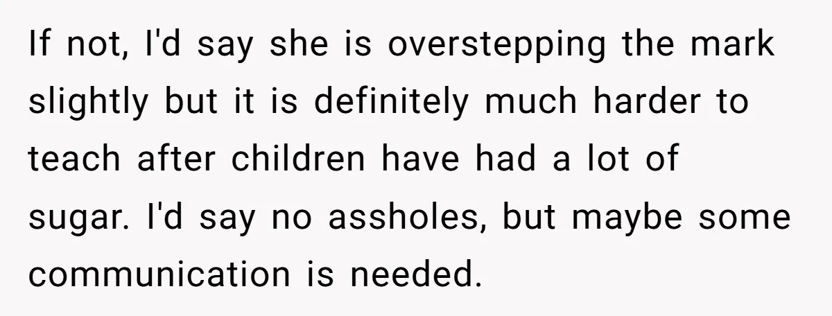 If not, I'd say she is overstepping the mark slightly but it is definitely much harder to teach after children have had a lot of sugar. I'd say no assholes,...