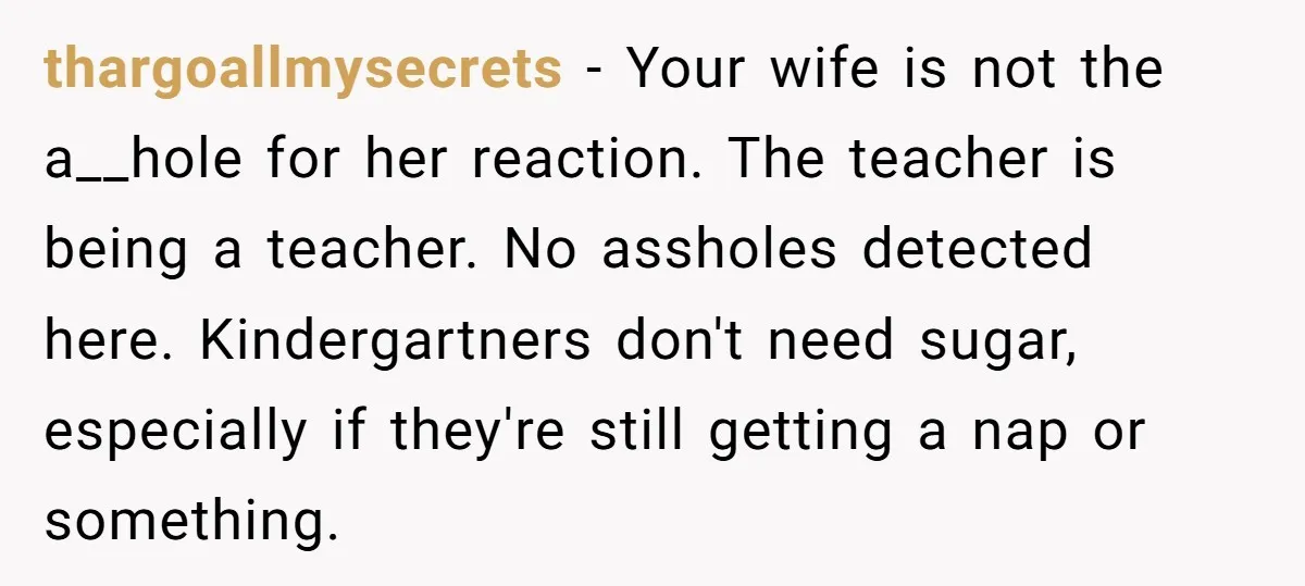 thargoallmysecrets − Your wife is not the a__hole for her reaction. The teacher is being a teacher. No assholes detected here. Kindergartners don't need sugar, especially if they're still getting...