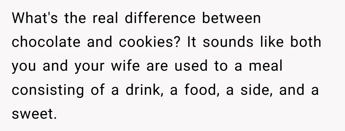 What's the real difference between chocolate and cookies? It sounds like both you and your wife are used to a meal consisting of a drink, a food, a side, and...