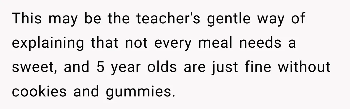 This may be the teacher's gentle way of explaining that not every meal needs a sweet, and 5 year olds are just fine without cookies and gummies.