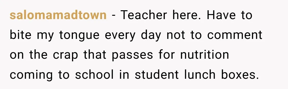 salomamadtown − Teacher here. Have to bite my tongue every day not to comment on the crap that passes for nutrition coming to school in student lunch boxes.