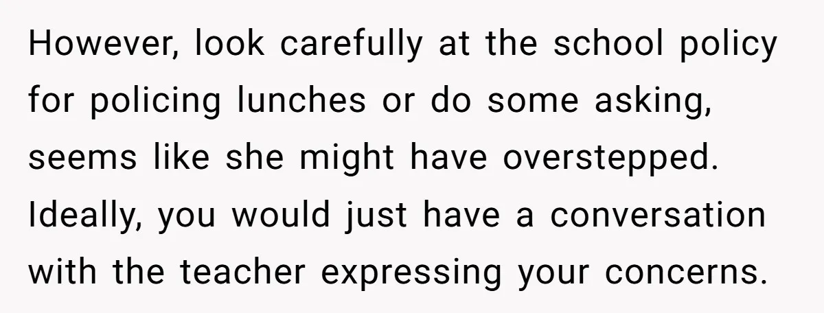 However, look carefully at the school policy for policing lunches or do some asking, seems like she might have overstepped. Ideally, you would just have a conversation with the teacher...