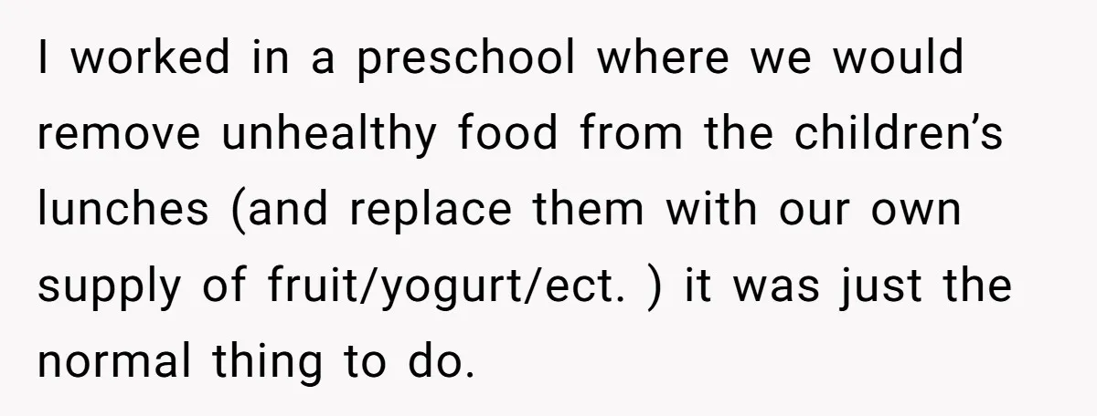 I worked in a preschool where we would remove unhealthy food from the children’s lunches (and replace them with our own supply of fruit/yogurt/ect. ) it was just the normal...