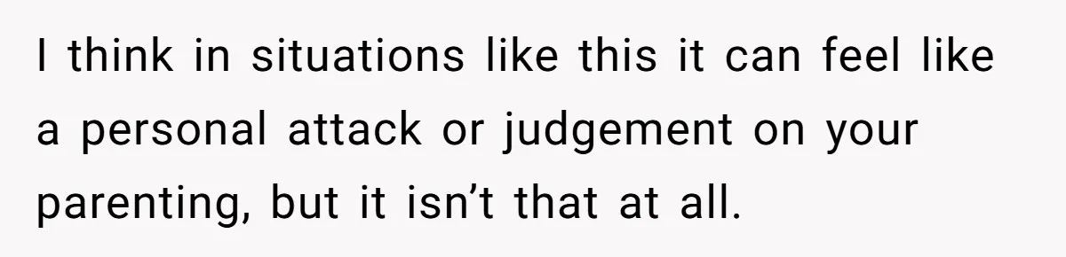 I think in situations like this it can feel like a personal attack or judgement on your parenting, but it isn’t that at all.