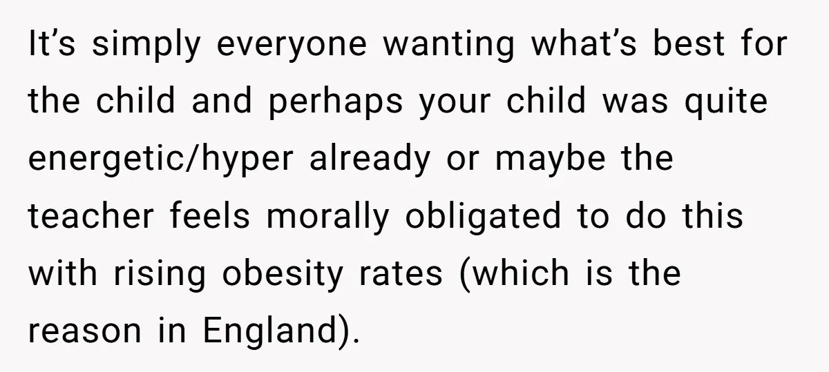 It’s simply everyone wanting what’s best for the child and perhaps your child was quite energetic/hyper already or maybe the teacher feels morally obligated to do this with rising obesity...