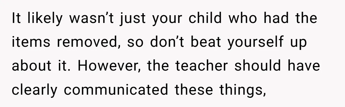 It likely wasn’t just your child who had the items removed, so don’t beat yourself up about it. However, the teacher should have clearly communicated these things,
