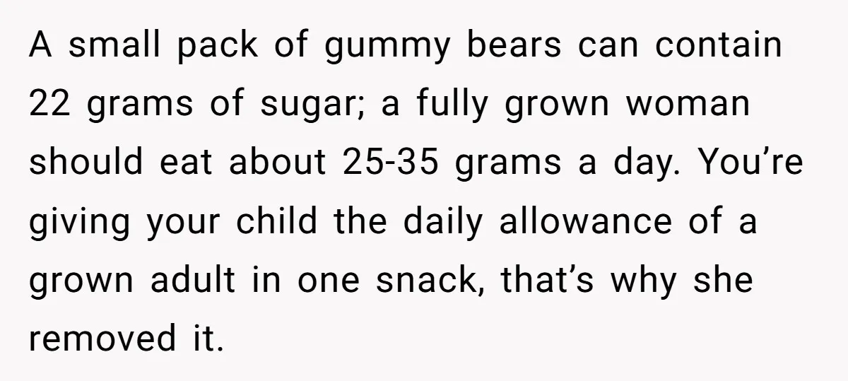 A small pack of gummy bears can contain 22 grams of sugar; a fully grown woman should eat about 25-35 grams a day. You’re giving your child the daily allowance...