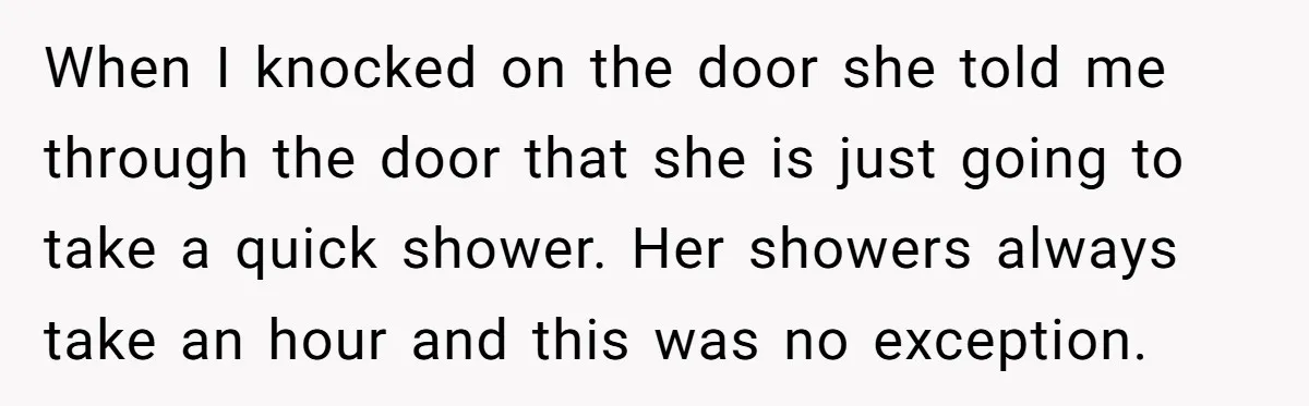 When I knocked on the door she told me through the door that she is just going to take a quick shower. Her showers always take an hour and this...