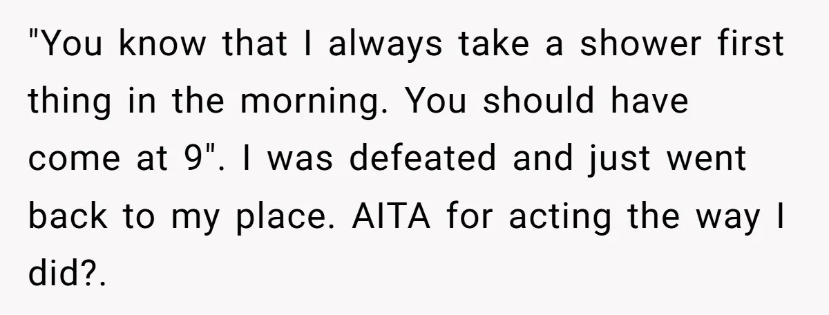 "You know that I always take a shower first thing in the morning. You should have come at 9". I was defeated and just went back to my place. AITA...