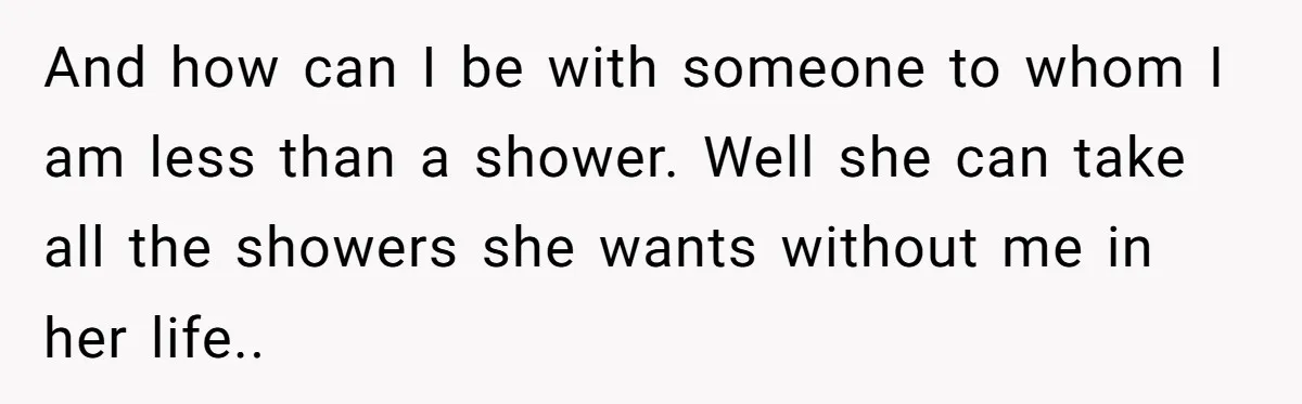 And how can I be with someone to whom I am less than a shower. Well she can take all the showers she wants without me in her life..
