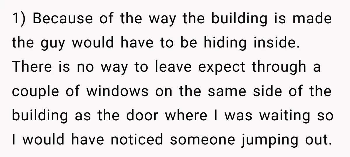 1) Because of the way the building is made the guy would have to be hiding inside. There is no way to leave expect through a couple of windows on...