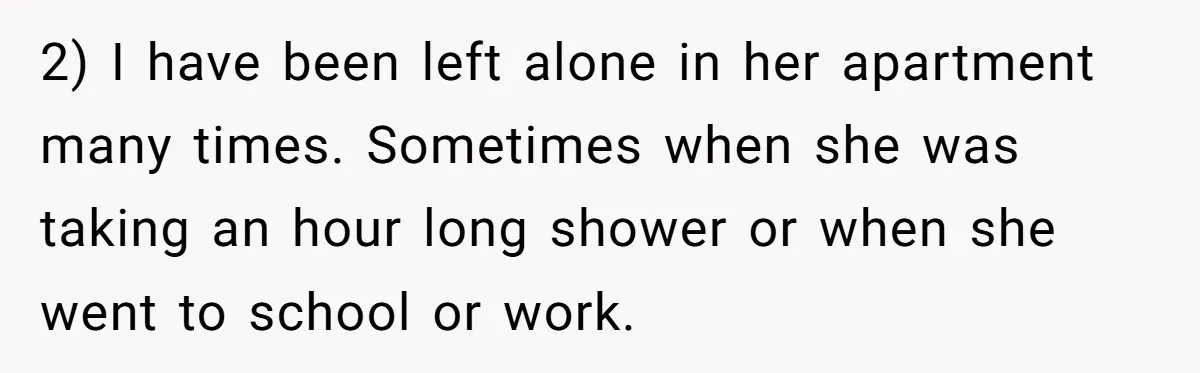 2) I have been left alone in her apartment many times. Sometimes when she was taking an hour long shower or when she went to school or work.