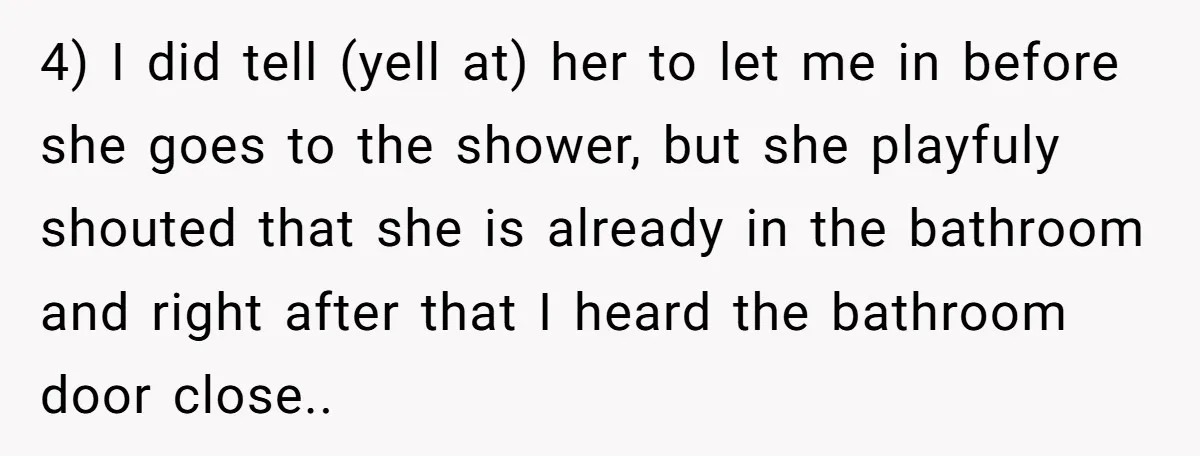 4) I did tell (yell at) her to let me in before she goes to the shower, but she playfuly shouted that she is already in the bathroom and right...