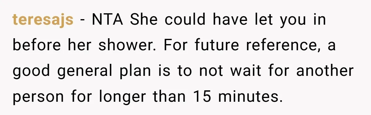 teresajs − NTA She could have let you in before her shower. For future reference, a good general plan is to not wait for another person for longer than 15...