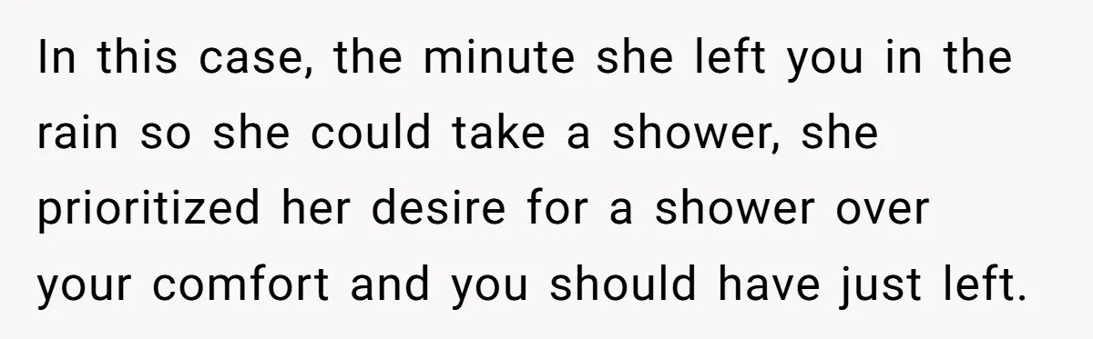 In this case, the minute she left you in the rain so she could take a shower, she prioritized her desire for a shower over your comfort and you should...