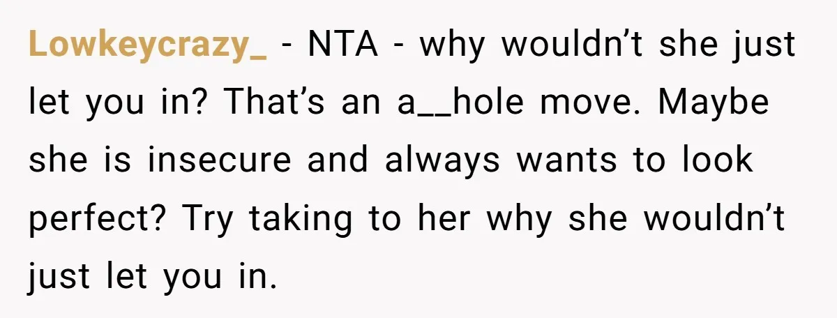 Lowkeycrazy_ − NTA - why wouldn’t she just let you in? That’s an a__hole move. Maybe she is insecure and always wants to look perfect? Try taking to her why...