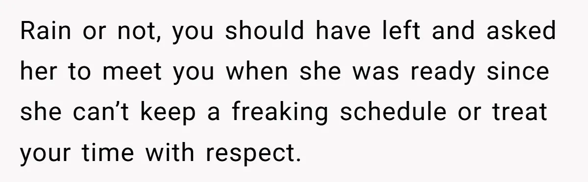 Rain or not, you should have left and asked her to meet you when she was ready since she can’t keep a freaking schedule or treat your time with respect.
