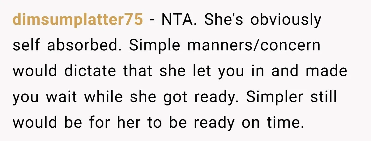 dimsumplatter75 − NTA. She's obviously self absorbed. Simple manners/concern would dictate that she let you in and made you wait while she got ready. Simpler still would be for her...