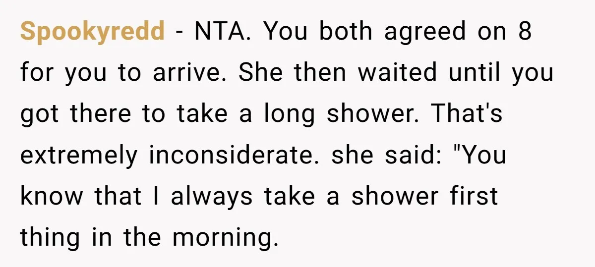 Spookyredd − NTA. You both agreed on 8 for you to arrive. She then waited until you got there to take a long shower. That's extremely inconsiderate. she said: "You...