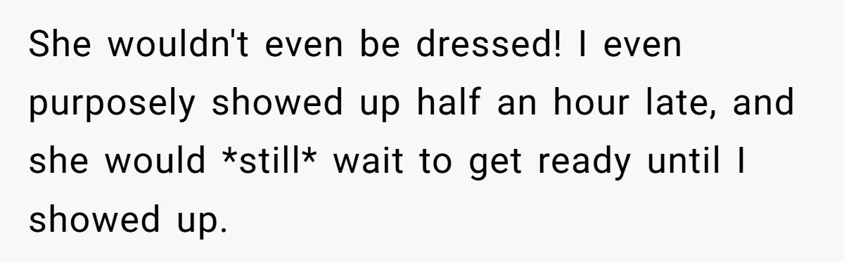 She wouldn't even be dressed! I even purposely showed up half an hour late, and she would *still* wait to get ready until I showed up.