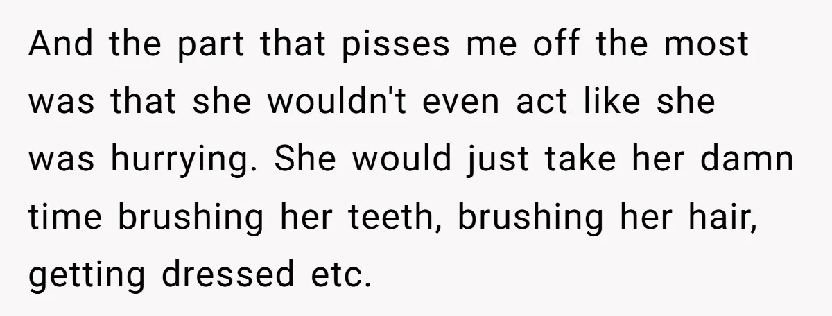 And the part that pisses me off the most was that she wouldn't even act like she was hurrying. She would just take her damn time brushing her teeth, brushing...