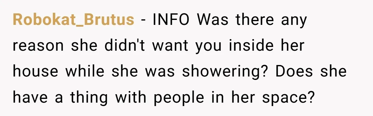 Robokat_Brutus − INFO Was there any reason she didn't want you inside her house while she was showering? Does she have a thing with people in her space?